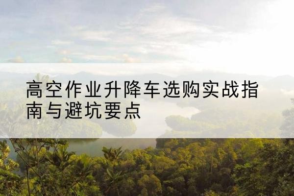云阳升降车怎么选-高空作业升降车选购实战指南与避坑要点