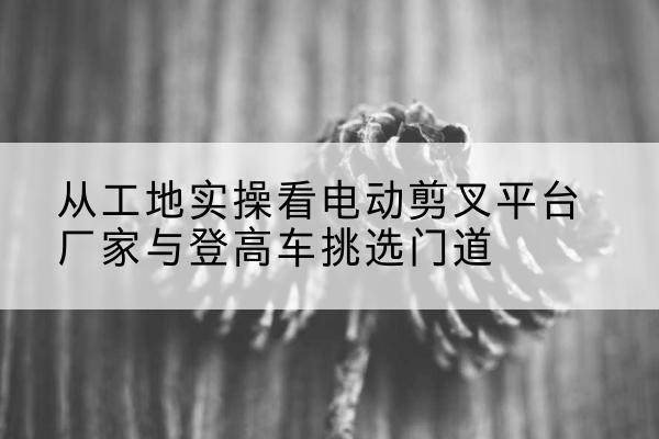 云阳电动剪叉升降平台厂家-从工地实操看电动剪叉平台厂家与登高车挑选门道