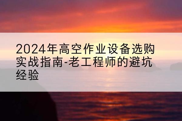 云阳高空作业升降机厂家推荐-2024年高空作业设备选购实战指南-老工程师的避坑经验
