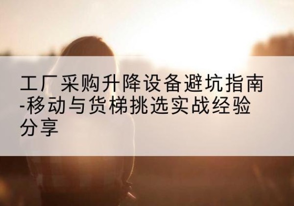 云阳移动式升降机怎么选-工厂采购升降设备避坑指南-移动与货梯挑选实战经验分享