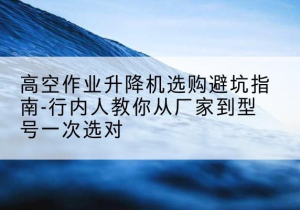 云阳升降平台厂家-高空作业升降机选购避坑指南-行内人教你从厂家到型号一次选对