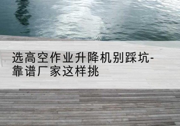 云阳剪叉式升降机厂家-选高空作业升降机别踩坑-靠谱厂家这样挑