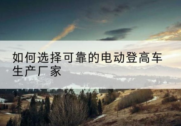 云阳电动登高车厂家-如何选择可靠的电动登高车生产厂家