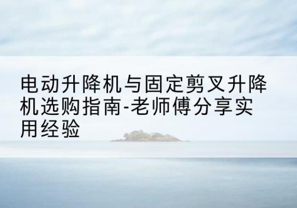 云阳电动升降机怎么选-电动升降机与固定剪叉升降机选购指南-老师傅分享实用经验