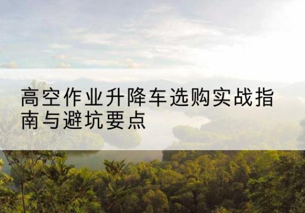 云阳升降车怎么选-高空作业升降车选购实战指南与避坑要点