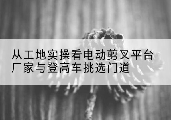 云阳电动剪叉升降平台厂家-从工地实操看电动剪叉平台厂家与登高车挑选门道