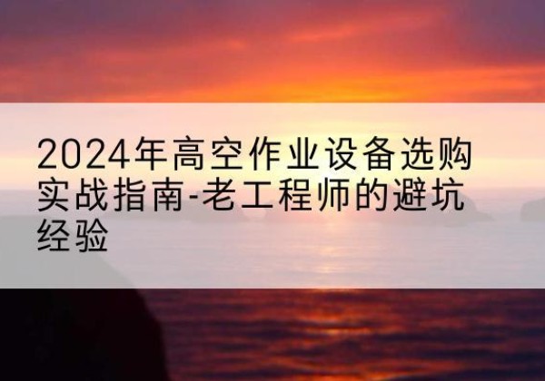 云阳高空作业升降机厂家推荐-2024年高空作业设备选购实战指南-老工程师的避坑经验